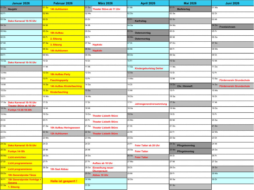 01 Do Neujahr 01 So 14h Aufr�umen 01 So Theater St�ve ab 11 Uhr 01 Mi 01 Fr Maifeiertag 01 Mo 02 Fr 02 Mo 02 Mo 02 Do 02 Sa 02 Di 03 Sa Deko Karneval 10-16 Uhr 03 Di 03 Di 03 Fr Karfreitag 03 So 03 Mi 04 So 04 Mi 04 Mi 04 Sa 04 Mo 04 Do Fronleichnam 05 Mo 05 Do 18h Aufbau 05 Do 05 So Ostersonntag 05 Di 05 Fr 06 Di 06 Fr 2. Sitzung 06 Fr 06 Mo Ostermontag 06 Mi 06 Sa 07 Mi 07 Sa 3. Sitzung 07 Sa Hapkido 07 Di 07 Do 07 So 08 Do 08 So 14h Aufr�umen 08 So Hapkido 08 Mi 08 Fr 08 Mo 09 Fr 09 Mo 09 Mo 09 Do 09 Sa 09 Di 10 Sa Deko Karneval 10-16 Uhr 10 Di 10 Di 10 Fr 10 So 10 Mi 11 So 11 Mi 11 Mi 11 Sa Kindergeburtstag Dehler 11 Mo 11 Do 12 Mo 12 Do 18h Aufbau Party 12 Do 12 So 12 Di 12 Fr 13 Di 13 Fr Faschingsparty 13 Fr 13 Mo 13 Mi 13 Sa F�rderverein Grundschule 14 Mi 14 Sa 14h Aufbau Kinderfasching 14 Sa 14 Di 14 Do Chr. Himmelf. 14 So F�rderverein Grundschule 15 Do 15 So Kinderfasching 15 So 15 Mi 15 Fr 15 Mo 16 Fr 16 Mo 16 Mo 16 Do 16 Sa 16 Di 17 Sa Deko Karneval 10-16 Uhr   Theater St�ve ab 16 Uhr 17 Di 17 Di 17 Fr Jahresgeneralversammlung 17 So 17 Mi 18 So Funkys 13:30-18:30h 18 Mi 18 Mi 18 Sa 18 Mo 18 Do 19 Mo 19 Do 19 Do Theater Lisbeth St�ve 19 So 19 Di 19 Fr 20 Di 20 Fr 20 Fr Theater Lisbeth St�ve 20 Mo 20 Mi 20 Sa 21 Mi 21 Sa 10h Aufbau Heringsessen 21 Sa Theater Lisbeth St�ve 21 Di 21 Do 21 So 22 Do 22 So 12h Aufr�umen 22 So Theater Lisbeth St�ve 22 Mi 22 Fr 22 Mo 23 Fr 23 Mo 23 Mo 23 Do 23 Sa 23 Di 24 Sa Deko Karneval 10-16 Uhr 24 Di 24 Di 24 Fr Feier Tatter ab 20 Uhr 24 So Pfingstsonntag 24 Mi 25 So Funkys 14-18h 25 Mi 25 Mi 25 Sa Feier Tatter 25 Mo Pfingstmontag 25 Do 26 Mo Licht einrichten 26 Do 26 Do 26 So Feier Tatter 26 Di 26 Fr 27 Di Licht programmieren 27 Fr 27 Fr Aufbau ab 18 Uhr 27 Mo 27 Mi 27 Sa 28 Mi Licht programmieren 28 Sa 10h Saal Abbau 28 Sa Einweihung neuer  �bungsraum 28 Di 28 Do 28 So 29 Do 18h Generalprobe T�nze 29 So Abbau 10 Uhr 29 Mi 29 Fr 29 Mo 30 Fr 18h Generalprobe Vortr�ge +  Gesang Halle ist gesperrt ! 30 Mo 30 Do 30 Sa 30 Di 31 Sa 1. Sitzung 31 Di 31 So Januar 2026 Februar 2026 M�rz 2026 April 2026 Mai 2026 Juni 2026