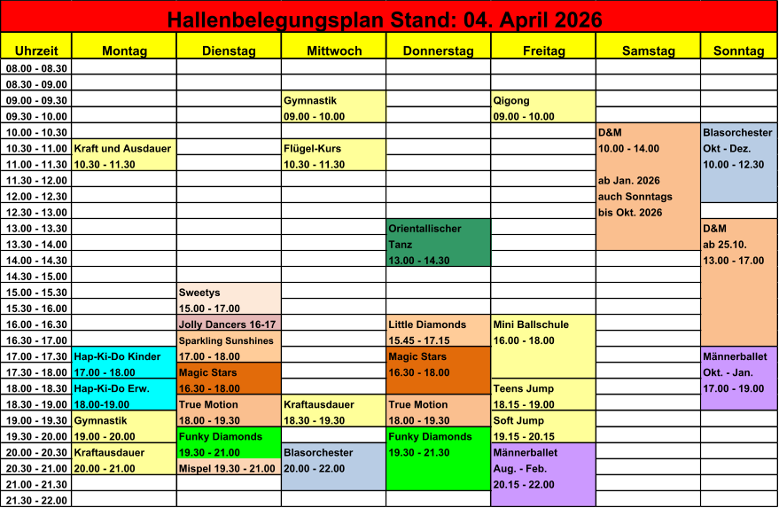 Uhrzeit Montag Dienstag Mittwoch Donnerstag Freitag Samstag Sonntag 08.00 - 08.30 08.30 - 09.00 09.00 - 09.30 Gymnastik Qigong 09.30 - 10.00 09.00 - 10.00 09.00 - 10.00 10.00 - 10.30 D&M Blasorchester 10.30 - 11.00 Kraft und Ausdauer Fl�gel-Kurs 10.00 - 14.00 Okt - Dez. 11.00 - 11.30 10.30 - 11.30 10.30 - 11.30 10.00 - 12.30 11.30 - 12.00 ab Jan. 2026 12.00 - 12.30 auch Sonntags 12.30 - 13.00 bis Okt. 2026 13.00 - 13.30 Orientallischer D&M 13.30 - 14.00 Tanz ab 25.10. 14.00 - 14.30 13.00 - 14.30 13.00 - 17.00 14.30 - 15.00 15.00 - 15.30 Sweetys  15.30 - 16.00 15.00 - 17.00 16.00 - 16.30 Jolly Dancers 16-17 Little Diamonds Mini Ballschule 16.30 - 17.00 Sparkling Sunshines 15.45 - 17.15 16.00 - 18.00 17.00 - 17.30 Hap-Ki-Do Kinder 17.00 - 18.00 Magic Stars M�nnerballet 17.30 - 18.00 17.00 - 18.00 Magic Stars 16.30 - 18.00 Okt. - Jan. 18.00 - 18.30 Hap-Ki-Do Erw. 16.30 - 18.00 Teens Jump 17.00 - 19.00 18.30 - 19.00 18.00-19.00 True Motion Kraftausdauer True Motion 18.15 - 19.00 19.00 - 19.30 Gymnastik 18.00 - 19.30 18.30 - 19.30 18.00 - 19.30 Soft Jump 19.30 - 20.00 19.00 - 20.00 Funky Diamonds Funky Diamonds 19.15 - 20.15 20.00 - 20.30 Kraftausdauer 19.30 - 21.00 Blasorchester 19.30 - 21.30 M�nnerballet 20.30 - 21.00 20.00 - 21.00 Mispel 19.30 - 21.00 20.00 - 22.00 Aug. - Feb. 21.00 - 21.30 20.15 - 22.00 21.30 - 22.00 Hallenbelegungsplan Stand: 04. April 2026