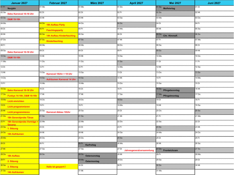 01 Fr Neujahr 01 Mo 01 Mo 01 Do 01 Sa Maifeiertag 01 Di 02 Sa Deko Karneval 10-16 Uhr 02 Di 02 Di 02 Fr 02 So 02 Mi 03 So D&M 10-16h 03 Mi 03 Mi 03 Sa 03 Mo 03 Do 04 Mo 04 Do 18h Aufbau Party 04 Do 04 So 04 Di 04 Fr 05 Di 05 Fr Faschingsparty 05 Fr 05 Mo 05 Mi 05 Sa 06 Mi 06 Sa 14h Aufbau Kinderfasching 06 Sa 06 Di 06 Do Chr. Himmelf. 06 So 07 Do 07 So Kinderfasching 07 So 07 Mi 07 Fr 07 Mo 08 Fr 08 Mo 08 Mo 08 Do 08 Sa 08 Di 09 Sa Deko Karneval 10-16 Uhr 09 Di 09 Di 09 Fr 09 So 09 Mi 10 So D&M 10-16h 10 Mi 10 Mi 10 Sa 10 Mo 10 Do 11 Mo 11 Do 11 Do 11 So 11 Di 11 Fr 12 Di 12 Fr 12 Fr 12 Mo 12 Mi 12 Sa 13 Mi 13 Sa Karneval 10Uhr + 19 Uhr 13 Sa 13 Di 13 Do 13 So 14 Do 14 So Aufr�umen Karneval 14 Uhr 14 So 14 Mi 14 Fr 14 Mo 15 Fr 15 Mo 15 Mo 15 Do 15 Sa 15 Di 16 Sa Deko Karneval 10-16 Uhr 16 Di 16 Di 16 Fr 16 So Pfingstsonntag 16 Mi 17 So Funkys 14-18h, D&M 10-16h 17 Mi 17 Mi 17 Sa 17 Mo Pfingstmontag 17 Do 18 Mo Licht einrichten 18 Do 18 Do 18 So 18 Di 18 Fr 19 Di Licht programmieren 19 Fr 19 Fr 19 Mo 19 Mi 19 Sa 20 Mi Licht programmieren 20 Sa Karneval Abbau 10Uhr 20 Sa 20 Di 20 Do 20 So 21 Do 18h Generalprobe T�nze 21 So 21 So 21 Mi 21 Fr 21 Mo 22 Fr 18h Generalprobe Vortr�ge +  Gesang 22 Mo 22 Mo 22 Do 22 Sa 22 Di 23 Sa 1. Sitzung 23 Di 23 Di 23 Fr 23 So 23 Mi 24 So 14h Aufr�umen 24 Mi 24 Mi 24 Sa 24 Mo 24 Do 25 Mo 25 Do 25 Do 25 So 25 Di 25 Fr 26 Di 26 Fr 26 Fr Karfreitag 26 Mo 26 Mi 26 Sa 27 Mi 27 Sa 27 Sa 27 Di Jahresgeneralversammlung 27 Do Fronleichnam 27 So 28 Do 18h Aufbau 28 So 28 So Ostersonntag 28 Mi 28 Fr 28 Mo 29 Fr 2. Sitzung 29 Mo Ostermontag 29 Do 29 Sa 29 Di 30 Sa 3. Sitzung Halle ist gesperrt ! 30 Di 30 Fr 30 So 30 Mi 31 So 14h Aufr�umen 31 Mi 31 Mo Januar 2027 Februar 2027 M�rz 2027 April 2027 Mai 2027 Juni 2027